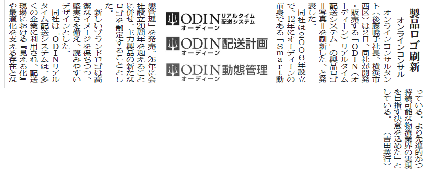 製品口ゴ刷新 オンラインコンサル オンラインコンサルタント(後藤暁子社長、横浜市西区)は2日、同社が開発·販売する「ODIN(オーディーン)リアルタイム配送システム」の製品ロゴ=写真=を刷新した、と発表した。 同社は2006年設立で、12年にオーディーンの前身である「SmaTt動態管理」を発売。 新しい製品ロゴの画像 26年に会社設立20周年を迎えることに併せ、主力製品の新たなロゴを制定することとした。 新しいブランドロゴは高潔なイメージを保ちつつ、堅実さを備え、読みやすいデザインとした。 同社は「ODINリアルタイム配送システムは、多くの企業に利用され、配送現場における『見える化』や最適化を支える存在となっている。より先進的かつ持続可能な物流業界の実現を目指す決意を込めた」としている。　(吉田英行)