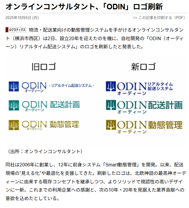 オンラインコンサルタント、「ODIN」ロゴ刷新 2025年10月6日（月） 物流・配送業向けの動態管理システムを手がけるオンラインコンサルタント（横浜市西区）は2日、設立20年を迎えたのを機に、自社開発の「ODIN（オーディーン）リアルタイム配送システム」のロゴを刷新したと発表した。 旧ロゴと新ロゴのイメージ画像 （出所：オンラインコンサルタント） 同社は2006年に創業し、12年に前身システム「Smart動態管理」を開発。以来、配送現場の“見える化”や最適化を支援してきた。刷新したロゴは、北欧神話の最高神オーディーンに由来する既存コンセプトを継承しつつ、よりソリッドで視認性の高いデザインに一新。これまでの利用企業への感謝と、次の10年・20年を見据えた業界貢献への意欲を込めたとしている。