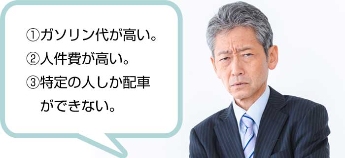 ①ガソリン代が高い。 ②人件費が高い。 ③特定の人しか配車  ができない。