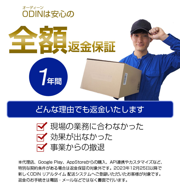 オーディーンは安心の全額返金保証 1年間 どんな理由でも返金いたします 現場の業務に合わなかった 効果が出なかった 事業からの撤退 代理店、Google Play、App Storeからの購入、API連携やカスタマイズなど、特別な契約条件がある場合は返金保証の対象外です。 2023年12月25日以降で新しくODINリアルタイム配送システムへご登録いただいたお客様が対象です。 返金のお手続きはお電話・メールなどではなく書面で行います。
